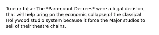 True or false: The *Paramount Decrees* were a legal decision that will help bring on the economic collapse of the classical Hollywood studio system because it force the Major studios to sell of their theatre chains.