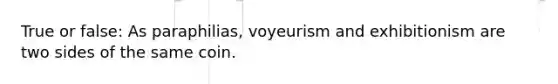 True or false: As paraphilias, voyeurism and exhibitionism are two sides of the same coin.