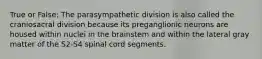 True or False: The parasympathetic division is also called the craniosacral division because its preganglionic neurons are housed within nuclei in the brainstem and within the lateral gray matter of the S2-S4 spinal cord segments.