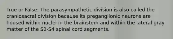 True or False: The parasympathetic division is also called the craniosacral division because its preganglionic neurons are housed within nuclei in the brainstem and within the lateral gray matter of the S2-S4 spinal cord segments.