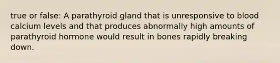 true or false: A parathyroid gland that is unresponsive to blood calcium levels and that produces abnormally high amounts of parathyroid hormone would result in bones rapidly breaking down.