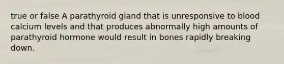 true or false A parathyroid gland that is unresponsive to blood calcium levels and that produces abnormally high amounts of parathyroid hormone would result in bones rapidly breaking down.