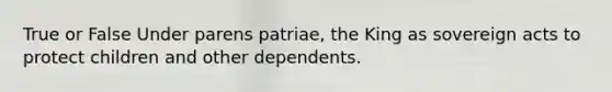 True or False Under parens patriae, the King as sovereign acts to protect children and other dependents.