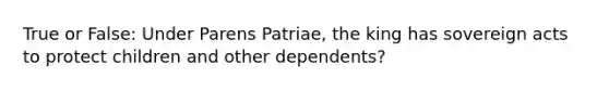 True or False: Under Parens Patriae, the king has sovereign acts to protect children and other dependents?