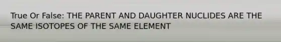 True Or False: THE PARENT AND DAUGHTER NUCLIDES ARE THE SAME ISOTOPES OF THE SAME ELEMENT