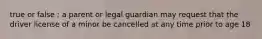 true or false : a parent or legal guardian may request that the driver license of a minor be cancelled at any time prior to age 18