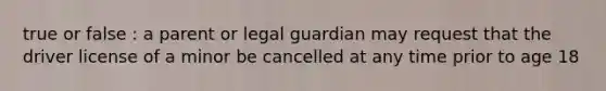 true or false : a parent or legal guardian may request that the driver license of a minor be cancelled at any time prior to age 18