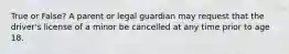 True or False? A parent or legal guardian may request that the driver's license of a minor be cancelled at any time prior to age 18.