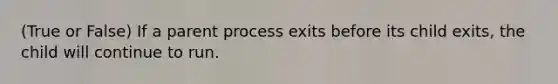 (True or False) If a parent process exits before its child exits, the child will continue to run.