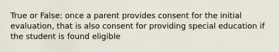 True or False: once a parent provides consent for the initial evaluation, that is also consent for providing special education if the student is found eligible