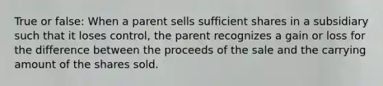 True or false: When a parent sells sufficient shares in a subsidiary such that it loses control, the parent recognizes a gain or loss for the difference between the proceeds of the sale and the carrying amount of the shares sold.