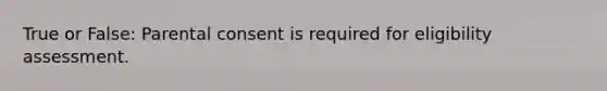 True or False: Parental consent is required for eligibility assessment.