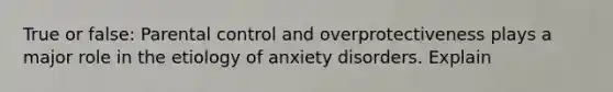 True or false: Parental control and overprotectiveness plays a major role in the etiology of anxiety disorders. Explain