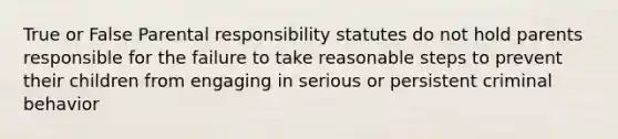 True or False Parental responsibility statutes do not hold parents responsible for the failure to take reasonable steps to prevent their children from engaging in serious or persistent criminal behavior