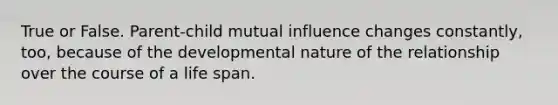 True or False. Parent-child mutual influence changes constantly, too, because of the developmental nature of the relationship over the course of a life span.