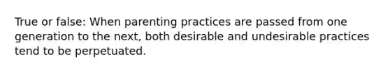 True or false: When parenting practices are passed from one generation to the next, both desirable and undesirable practices tend to be perpetuated.