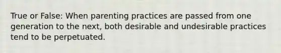 True or False: When parenting practices are passed from one generation to the next, both desirable and undesirable practices tend to be perpetuated.