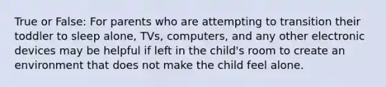 True or False: For parents who are attempting to transition their toddler to sleep alone, TVs, computers, and any other electronic devices may be helpful if left in the child's room to create an environment that does not make the child feel alone.