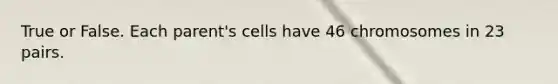 True or False. Each parent's cells have 46 chromosomes in 23 pairs.