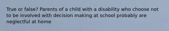 True or false? Parents of a child with a disability who choose not to be involved with decision making at school probably are neglectful at home