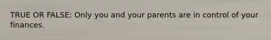 TRUE OR FALSE: Only you and your parents are in control of your finances.