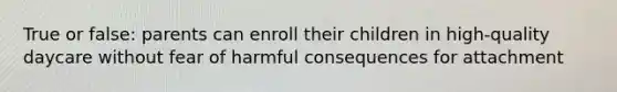 True or false: parents can enroll their children in high-quality daycare without fear of harmful consequences for attachment