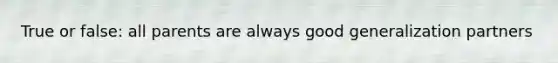 True or false: all parents are always good generalization partners
