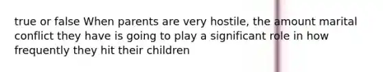 true or false When parents are very hostile, the amount marital conflict they have is going to play a significant role in how frequently they hit their children