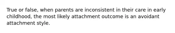 True or false, when parents are inconsistent in their care in early childhood, the most likely attachment outcome is an avoidant attachment style.