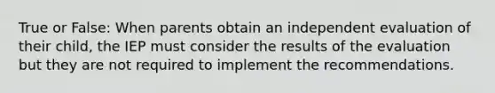 True or False: When parents obtain an independent evaluation of their child, the IEP must consider the results of the evaluation but they are not required to implement the recommendations.