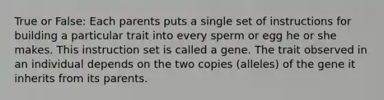 True or False: Each parents puts a single set of instructions for building a particular trait into every sperm or egg he or she makes. This instruction set is called a gene. The trait observed in an individual depends on the two copies (alleles) of the gene it inherits from its parents.