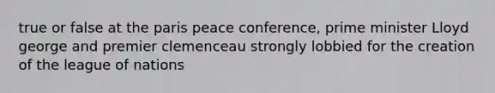 true or false at the paris peace conference, prime minister Lloyd george and premier clemenceau strongly lobbied for the creation of the league of nations