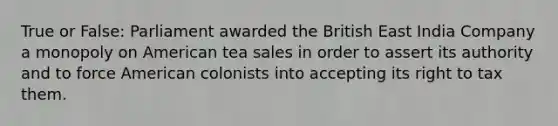 True or False: Parliament awarded the British East India Company a monopoly on American tea sales in order to assert its authority and to force American colonists into accepting its right to tax them.