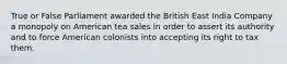 True or False Parliament awarded the British East India Company a monopoly on American tea sales in order to assert its authority and to force American colonists into accepting its right to tax them.