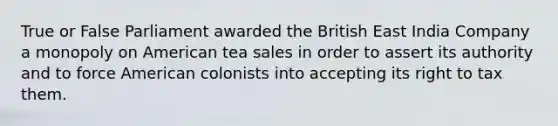 True or False Parliament awarded the British East India Company a monopoly on American tea sales in order to assert its authority and to force American colonists into accepting its right to tax them.