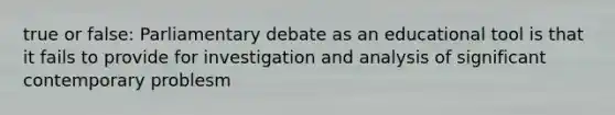 true or false: Parliamentary debate as an educational tool is that it fails to provide for investigation and analysis of significant contemporary problesm