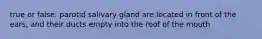true or false: parotid salivary gland are located in front of the ears, and their ducts empty into the roof of the mouth