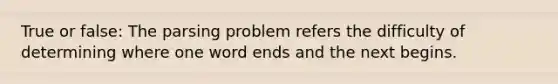 True or false: The parsing problem refers the difficulty of determining where one word ends and the next begins.