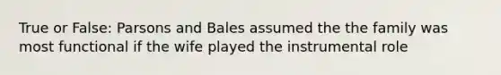 True or False: Parsons and Bales assumed the the family was most functional if the wife played the instrumental role