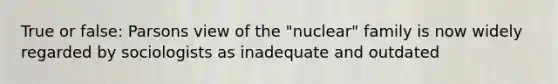 True or false: Parsons view of the "nuclear" family is now widely regarded by sociologists as inadequate and outdated