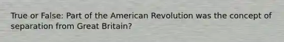 True or False: Part of the American Revolution was the concept of separation from Great Britain?