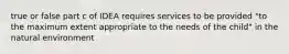 true or false part c of IDEA requires services to be provided "to the maximum extent appropriate to the needs of the child" in the natural environment