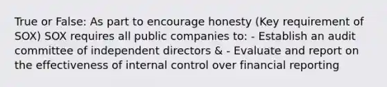 True or False: As part to encourage honesty (Key requirement of SOX) SOX requires all public companies to: - Establish an audit committee of independent directors & - Evaluate and report on the effectiveness of internal control over financial reporting