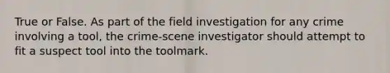 True or False. As part of the field investigation for any crime involving a tool, the crime-scene investigator should attempt to fit a suspect tool into the toolmark.