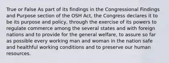 True or False As part of its findings in the Congressional Findings and Purpose section of the OSH Act, the Congress declares it to be its purpose and policy, through the exercise of its powers to regulate commerce among the several states and with foreign nations and to provide for the general welfare, to assure so far as possible every working man and woman in the nation safe and healthful working conditions and to preserve our human resources.