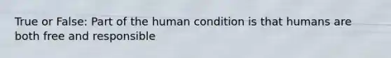 True or False: Part of the human condition is that humans are both free and responsible