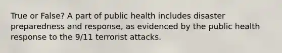 True or False? A part of public health includes disaster preparedness and response, as evidenced by the public health response to the 9/11 terrorist attacks.