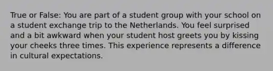 True or False: You are part of a student group with your school on a student exchange trip to the Netherlands. You feel surprised and a bit awkward when your student host greets you by kissing your cheeks three times. This experience represents a difference in cultural expectations.