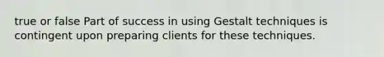 true or false Part of success in using Gestalt techniques is contingent upon preparing clients for these techniques.