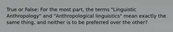 True or False: For the most part, the terms "Linguistic Anthropology" and "Anthropological linguistics" mean exactly the same thing, and neither is to be preferred over the other?